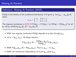 Missing At Random
Deﬁnition: Missing At Random (MAR)
P(δ|y) is the density of the conditional distribution of δ given y. Let yobs = yobs (y, δ)
where
yi,obs =
yi if δi = 1
∗ if δi = 0.
The response mechanism is MAR if P (δ|y1) = P (δ|y2) { or P(δ|y) = P(δ|yobs )} for all
y1 and y2 satisfying yobs (y1, δ) = yobs (y2, δ).
• MAR: the response mechanism P(δ|y) depends on y only through yobs .
• Let y = (yobs , ymis ). By Bayes theorem,
P (ymis |yobs , δ) =
P(δ|ymis , yobs )
P(δ|yobs )
P (ymis |yobs ) .
• MAR: P(ymis |yobs , δ) = P(ymis |yobs ). That is, ymis ⊥ δ | yobs .
• MAR: the conditional independence of δ and ymis given yobs .
Kim (ISU) Ch 2 25 / 50
 