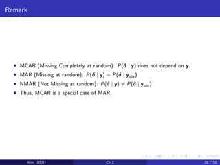 Remark
• MCAR (Missing Completely at random): P(δ | y) does not depend on y.
• MAR (Missing at random): P(δ | y) = P(δ | yobs )
• NMAR (Not Missing at random): P(δ | y) = P(δ | yobs )
• Thus, MCAR is a special case of MAR.
Kim (ISU) Ch 2 26 / 50
 