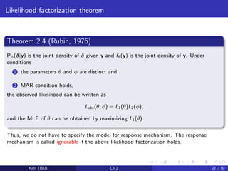 Likelihood factorization theorem
Theorem 2.4 (Rubin, 1976)
Pφ(δ|y) is the joint density of δ given y and fθ(y) is the joint density of y. Under
conditions
1 the parameters θ and φ are distinct and
2 MAR condition holds,
the observed likelihood can be written as
Lobs (θ, φ) = L1(θ)L2(φ),
and the MLE of θ can be obtained by maximizing L1(θ).
Thus, we do not have to specify the model for response mechanism. The response
mechanism is called ignorable if the above likelihood factorization holds.
Kim (ISU) Ch 2 27 / 50
 