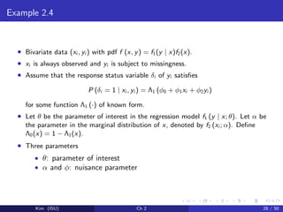 Example 2.4
• Bivariate data (xi , yi ) with pdf f (x, y) = f1(y | x)f2(x).
• xi is always observed and yi is subject to missingness.
• Assume that the response status variable δi of yi satisﬁes
P (δi = 1 | xi , yi ) = Λ1 (φ0 + φ1xi + φ2yi )
for some function Λ1 (·) of known form.
• Let θ be the parameter of interest in the regression model f1 (y | x; θ). Let α be
the parameter in the marginal distribution of x, denoted by f2 (xi ; α). Deﬁne
Λ0(x) = 1 − Λ1(x).
• Three parameters
• θ: parameter of interest
• α and φ: nuisance parameter
Kim (ISU) Ch 2 28 / 50
 