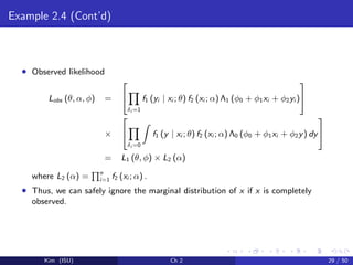 Example 2.4 (Cont’d)
• Observed likelihood
Lobs (θ, α, φ) =


δi =1
f1 (yi | xi ; θ) f2 (xi ; α) Λ1 (φ0 + φ1xi + φ2yi )


×


δi =0
f1 (y | xi ; θ) f2 (xi ; α) Λ0 (φ0 + φ1xi + φ2y) dy


= L1 (θ, φ) × L2 (α)
where L2 (α) = n
i=1 f2 (xi ; α) .
• Thus, we can safely ignore the marginal distribution of x if x is completely
observed.
Kim (ISU) Ch 2 29 / 50
 