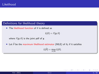 Likelihood
Deﬁnitions for likelihood theory
• The likelihood function of θ is deﬁned as
L(θ) = f (y; θ)
where f (y; θ) is the joint pdf of y.
• Let ˆθ be the maximum likelihood estimator (MLE) of θ0 if it satisﬁes
L(ˆθ) = max
θ∈Θ
L(θ).
Kim (ISU) Ch 2 3 / 50
 