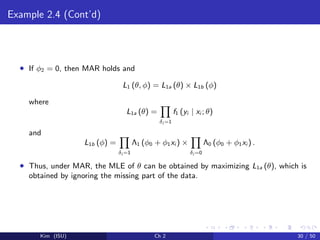Example 2.4 (Cont’d)
• If φ2 = 0, then MAR holds and
L1 (θ, φ) = L1a (θ) × L1b (φ)
where
L1a (θ) =
δi =1
f1 (yi | xi ; θ)
and
L1b (φ) =
δi =1
Λ1 (φ0 + φ1xi ) ×
δi =0
Λ0 (φ0 + φ1xi ) .
• Thus, under MAR, the MLE of θ can be obtained by maximizing L1a (θ), which is
obtained by ignoring the missing part of the data.
Kim (ISU) Ch 2 30 / 50
 