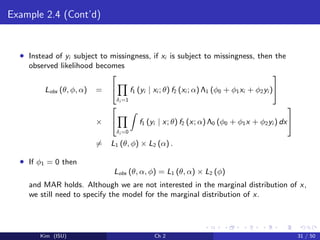 Example 2.4 (Cont’d)
• Instead of yi subject to missingness, if xi is subject to missingness, then the
observed likelihood becomes
Lobs (θ, φ, α) =


δi =1
f1 (yi | xi ; θ) f2 (xi ; α) Λ1 (φ0 + φ1xi + φ2yi )


×


δi =0
f1 (yi | x; θ) f2 (x; α) Λ0 (φ0 + φ1x + φ2yi ) dx


= L1 (θ, φ) × L2 (α) .
• If φ1 = 0 then
Lobs (θ, α, φ) = L1 (θ, α) × L2 (φ)
and MAR holds. Although we are not interested in the marginal distribution of x,
we still need to specify the model for the marginal distribution of x.
Kim (ISU) Ch 2 31 / 50
 
