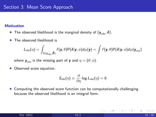Section 3: Mean Score Approach
Motivation
• The observed likelihood is the marginal density of (yobs , δ).
• The observed likelihood is
Lobs (η) =
R(yobs ,δ)
f (y; θ)P(δ|y; φ)dµ(y) = f (y; θ)P(δ|y; φ)dµ(ymis )
where ymis is the missing part of y and η = (θ, φ).
• Observed score equation:
Sobs (η) ≡
∂
∂η
log Lobs (η) = 0
• Computing the observed score function can be computationally challenging
because the observed likelihood is an integral form.
Kim (ISU) Ch 2 32 / 50
 