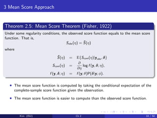 3 Mean Score Approach
Theorem 2.5: Mean Score Theorem (Fisher, 1922)
Under some regularity conditions, the observed score function equals to the mean score
function. That is,
Sobs (η) = ¯S(η)
where
¯S(η) = E{Scom(η)|yobs , δ}
Scom(η) =
∂
∂η
log f (y, δ; η),
f (y, δ; η) = f (y; θ)P(δ|y; φ).
• The mean score function is computed by taking the conditional expectation of the
complete-sample score function given the observation.
• The mean score function is easier to compute than the observed score function.
Kim (ISU) Ch 2 33 / 50
 