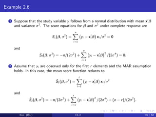 Example 2.6
1 Suppose that the study variable y follows from a normal distribution with mean x β
and variance σ2
. The score equations for β and σ2
under complete response are
S1(β, σ2
) =
n
i=1
yi − xi β xi /σ2
= 0
and
S2(β, σ2
) = −n/(2σ2
) +
n
i=1
yi − xi β
2
/(2σ4
) = 0.
2 Assume that yi are observed only for the ﬁrst r elements and the MAR assumption
holds. In this case, the mean score function reduces to
¯S1(β, σ2
) =
r
i=1
yi − xi β xi /σ2
and
¯S2(β, σ2
) = −n/(2σ2
) +
r
i=1
yi − xi β
2
/(2σ4
) + (n − r)/(2σ2
).
Kim (ISU) Ch 2 35 / 50
 