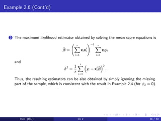 Example 2.6 (Cont’d)
3 The maximum likelihood estimator obtained by solving the mean score equations is
ˆβ =
r
i=1
xi xi
−1 r
i=1
xi yi
and
ˆσ2
=
1
r
r
i=1
yi − xi
ˆβ
2
.
Thus, the resulting estimators can be also obtained by simply ignoring the missing
part of the sample, which is consistent with the result in Example 2.4 (for φ2 = 0).
Kim (ISU) Ch 2 36 / 50
 