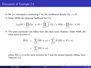Discussion of Example 2.6
• We are interested in estimating θ for the conditional density f (y | x; θ).
• Under MAR, the observed likelihood for θ is
Lobs (θ) =
r
i=1
f (yi | xi ; θ) ×
n
i=r+1
f (y | xi ; θ)dy =
r
i=1
f (yi | xi ; θ).
• The same conclusion can follow from the mean score theorem. Under MAR, the
mean score function is
¯S(θ) =
r
i=1
S(θ; xi , yi ) +
n
i=r+1
E{S(θ; xi , Y ) | xi }
=
r
i=1
S(θ; xi , yi )
where S(θ; x, y) is the score function for θ and the second equality follows from
Theorem 2.3.
Kim (ISU) Ch 2 37 / 50
 