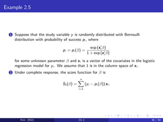 Example 2.5
1 Suppose that the study variable y is randomly distributed with Bernoulli
distribution with probability of success pi , where
pi = pi (β) =
exp (xi β)
1 + exp (xi β)
for some unknown parameter β and xi is a vector of the covariates in the logistic
regression model for yi . We assume that 1 is in the column space of xi .
2 Under complete response, the score function for β is
S1(β) =
n
i=1
(yi − pi (β)) xi .
Kim (ISU) Ch 2 38 / 50
 