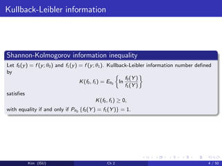 Kullback-Leibler information
Shannon-Kolmogorov information inequality
Let f0(y) = f (y; θ0) and f1(y) = f (y; θ1). Kullback-Leibler information number deﬁned
by
K(f0, f1) = Eθ0 ln
f0(Y )
f1(Y )
satisﬁes
K(f0, f1) ≥ 0,
with equality if and only if Pθ0 {f0(Y ) = f1(Y )} = 1.
Kim (ISU) Ch 2 4 / 50
 