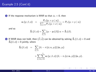 Example 2.5 (Cont’d)
5 If the response mechanism is MAR so that φ1 = 0, then
wi (y; β, φ) =
Pβ (yi = y | xi )
1
z=0 Pβ (yi = z | xi )
= Pβ (yi = y | xi )
and so
¯S1 (β, φ) =
δi =1
{yi − pi (β)} xi = ¯S1 (β) .
6 If MAR does not hold, then (ˆβ, ˆφ) can be obtained by solving ¯S1 (β, φ) = 0 and
¯S2(β, φ) = 0 jointly, where
¯S2 (β, φ) =
δi =1
{δi − π (φ; xi , yi )} (xi , yi )
+
δi =0
1
y=0
wi (y; β, φ) {δi − πi (φ; xi , y)} (xi , y) .
Kim (ISU) Ch 2 40 / 50
 
