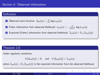 Section 4: Observed information
Deﬁnition
1 Observed score function: Sobs (η) = ∂
∂η
log Lobs (η)
2 Fisher information from observed likelihood: Iobs (η) = − ∂2
∂η∂ηT log Lobs (η)
3 Expected (Fisher) information from observed likelihood: Iobs (η) = Eη {Iobs (η)}.
Theorem 2.6
Under regularity conditions,
E{Sobs (η)} = 0, and V{Sobs (η)} = Iobs (η),
where Iobs (η) = Eη{Iobs (η)} is the expected information from the observed likelihood.
Kim (ISU) Ch 2 41 / 50
 