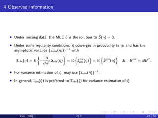 4 Observed information
• Under missing data, the MLE ˆη is the solution to ¯S(η) = 0.
• Under some regularity conditions, ˆη converges in probability to η0 and has the
asymptotic variance {Iobs (η0)}−1
with
Iobs (η) = E −
∂
∂ηT
Sobs (η) = E S⊗2
obs (η) = E ¯S⊗2
(η) & B⊗2
= BBT
.
• For variance estimation of ˆη, may use {Iobs (ˆη)}−1
.
• In general, Iobs (ˆη) is preferred to Iobs (ˆη) for variance estimation of ˆη.
Kim (ISU) Ch 2 42 / 50
 