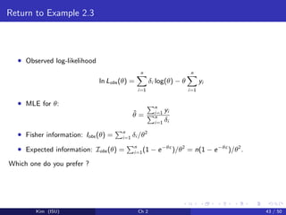 Return to Example 2.3
• Observed log-likelihood
ln Lobs (θ) =
n
i=1
δi log(θ) − θ
n
i=1
yi
• MLE for θ:
ˆθ =
n
i=1 yi
n
i=1 δi
• Fisher information: Iobs (θ) = n
i=1 δi /θ2
• Expected information: Iobs (θ) = n
i=1(1 − e−θc
)/θ2
= n(1 − e−θc
)/θ2
.
Which one do you prefer ?
Kim (ISU) Ch 2 43 / 50
 