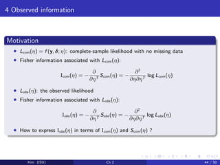 4 Observed information
Motivation
• Lcom(η) = f (y, δ; η): complete-sample likelihood with no missing data
• Fisher information associated with Lcom(η):
Icom(η) = −
∂
∂ηT
Scom(η) = −
∂2
∂η∂ηT
log Lcom(η)
• Lobs (η): the observed likelihood
• Fisher information associated with Lobs (η):
Iobs (η) = −
∂
∂ηT
Sobs (η) = −
∂2
∂η∂ηT
log Lobs (η)
• How to express Iobs (η) in terms of Icom(η) and Scom(η) ?
Kim (ISU) Ch 2 44 / 50
 