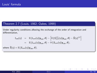 Louis’ formula
Theorem 2.7 (Louis, 1982; Oakes, 1999)
Under regularity conditions allowing the exchange of the order of integration and
diﬀerentiation,
Iobs (η) = E{Icom(η)|yobs , δ} − E{S⊗2
com(η)|yobs , δ} − ¯S(η)⊗2
= E{Icom(η)|yobs , δ} − V {Scom(η)|yobs , δ},
where ¯S(η) = E{Scom(η)|yobs , δ}.
Kim (ISU) Ch 2 45 / 50
 