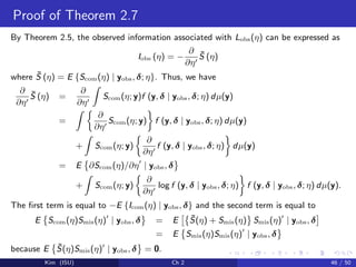 Proof of Theorem 2.7
By Theorem 2.5, the observed information associated with Lobs(η) can be expressed as
Iobs (η) = −
∂
∂η
¯S (η)
where ¯S (η) = E {Scom(η) | yobs, δ; η}. Thus, we have
∂
∂η
¯S (η) =
∂
∂η
Scom(η; y)f (y, δ | yobs, δ; η) dµ(y)
=
∂
∂η
Scom(η; y) f (y, δ | yobs, δ; η) dµ(y)
+ Scom(η; y)
∂
∂η
f (y, δ | yobs, δ; η) dµ(y)
= E ∂Scom(η)/∂η | yobs, δ
+ Scom(η; y)
∂
∂η
log f (y, δ | yobs, δ; η) f (y, δ | yobs, δ; η) dµ(y).
The ﬁrst term is equal to −E {Icom(η) | yobs, δ} and the second term is equal to
E Scom(η)Smis(η) | yobs, δ = E ¯S(η) + Smis(η) Smis(η) | yobs, δ
= E Smis(η)Smis(η) | yobs, δ
because E ¯S(η)Smis(η) | yobs, δ = 0.
Kim (ISU) Ch 2 46 / 50
 