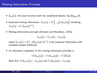 Missing Information Principle
• Smis (η): the score function with the conditional density f (y, δ|yobs , δ).
• Expected missing information: Imis (η) = E − ∂
∂ηT Smis (η) satisfying
Imis (η) = E Smis (η)⊗2
.
• Missing information principle (Orchard and Woodbury, 1972):
Imis (η) = Icom(η) − Iobs (η),
where Icom(η) = E −∂Scom(η)/∂ηT
is the expected information with
complete-sample likelihood .
• An alternative expression of the missing information principle is
V{Smis (η)} = V{Scom(η)} − V{ ¯S(η)}.
Note that V{Scom(η)} = Icom(η) and V{Sobs (η)} = Iobs (η).
Kim (ISU) Ch 2 47 / 50
 