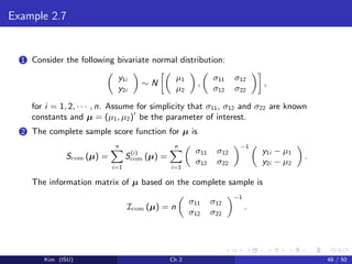 Example 2.7
1 Consider the following bivariate normal distribution:
y1i
y2i
∼ N
µ1
µ2
,
σ11 σ12
σ12 σ22
,
for i = 1, 2, · · · , n. Assume for simplicity that σ11, σ12 and σ22 are known
constants and µ = (µ1, µ2) be the parameter of interest.
2 The complete sample score function for µ is
Scom (µ) =
n
i=1
S(i)
com (µ) =
n
i=1
σ11 σ12
σ12 σ22
−1
y1i − µ1
y2i − µ2
.
The information matrix of µ based on the complete sample is
Icom (µ) = n
σ11 σ12
σ12 σ22
−1
.
Kim (ISU) Ch 2 48 / 50
 