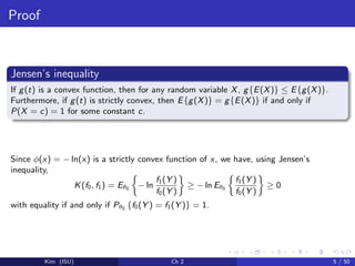 Proof
Jensen’s inequality
If g(t) is a convex function, then for any random variable X, g{E(X)} ≤ E{g(X)}.
Furthermore, if g(t) is strictly convex, then E{g(X)} = g{E(X)} if and only if
P(X = c) = 1 for some constant c.
Since φ(x) = − ln(x) is a strictly convex function of x, we have, using Jensen’s
inequality,
K(f0, f1) = Eθ0 − ln
f1(Y )
f0(Y )
≥ − ln Eθ0
f1(Y )
f0(Y )
≥ 0
with equality if and only if Pθ0 {f0(Y ) = f1(Y )} = 1.
Kim (ISU) Ch 2 5 / 50
 