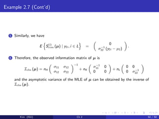 Example 2.7 (Cont’d)
5 Similarly, we have
E S(i)
com (µ) | y2i , i ∈ L =
0
σ−1
22 (y2i − µ2)
.
6 Therefore, the observed information matrix of µ is
Iobs (µ) = nH
σ11 σ12
σ12 σ22
−1
+ nK
σ−1
11 0
0 0
+ nL
0 0
0 σ−1
22
and the asymptotic variance of the MLE of µ can be obtained by the inverse of
Iobs (µ).
Kim (ISU) Ch 2 50 / 50
 