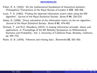 REFERENCES
Fisher, R. A. (1922), ‘On the mathematical foundations of theoretical statistics’,
Philosophical Transactions of the Royal Society of London A 222, 309–368.
Louis, T. A. (1982), ‘Finding the observed information matrix when using the EM
algorithm’, Journal of the Royal Statistical Society: Series B 44, 226–233.
Oakes, D. (1999), ‘Direct calculation of the information matrix via the em algorithm’,
Journal of the Royal Statistical Society: Series B 61, 479–482.
Orchard, T. and M.A. Woodbury (1972), A missing information principle: theory and
applications, in ‘Proceedings of the 6th Berkeley Symposium on Mathematical
Statistics and Probability’, Vol. 1, University of California Press, Berkeley, California,
pp. 697–715.
Rubin, D. B. (1976), ‘Inference and missing data’, Biometrika 63, 581–592.
Kim (ISU) Ch 2 50 / 50
 