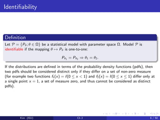 Identiﬁability
Deﬁnition
Let P = {Pθ; θ ∈ Ω} be a statistical model with parameter space Ω. Model P is
identiﬁable if the mapping θ → Pθ is one-to-one:
Pθ1 = Pθ2 ⇒ θ1 = θ2.
If the distributions are deﬁned in terms of the probability density functions (pdfs), then
two pdfs should be considered distinct only if they diﬀer on a set of non-zero measure
(for example two functions f1(x) = I(0 ≤ x < 1) and f2(x) = I(0 ≤ x ≤ 1) diﬀer only at
a single point x = 1, a set of measure zero, and thus cannot be considered as distinct
pdfs).
Kim (ISU) Ch 2 6 / 50
 