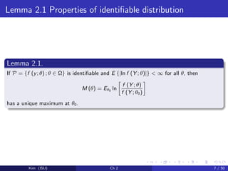 Lemma 2.1 Properties of identiﬁable distribution
Lemma 2.1.
If P = {f (y; θ) ; θ ∈ Ω} is identiﬁable and E {|ln f (Y ; θ)|} < ∞ for all θ, then
M (θ) = Eθ0 ln
f (Y ; θ)
f (Y ; θ0)
has a unique maximum at θ0.
Kim (ISU) Ch 2 7 / 50
 