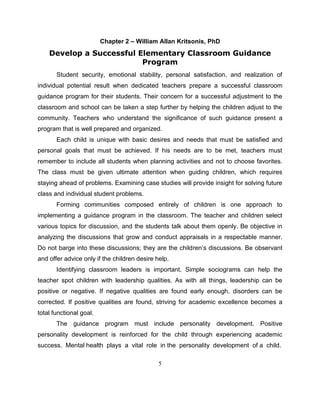 5
Chapter 2 – William Allan Kritsonis, PhD
Develop a Successful Elementary Classroom Guidance
Program
Student security, emotional stability, personal satisfaction, and realization of
individual potential result when dedicated teachers prepare a successful classroom
guidance program for their students. Their concern for a successful adjustment to the
classroom and school can be taken a step further by helping the children adjust to the
community. Teachers who understand the significance of such guidance present a
program that is well prepared and organized.
Each child is unique with basic desires and needs that must be satisfied and
personal goals that must be achieved. If his needs are to be met, teachers must
remember to include all students when planning activities and not to choose favorites.
The class must be given ultimate attention when guiding children, which requires
staying ahead of problems. Examining case studies will provide insight for solving future
class and individual student problems.
Forming communities composed entirely of children is one approach to
implementing a guidance program in the classroom. The teacher and children select
various topics for discussion, and the students talk about them openly. Be objective in
analyzing the discussions that grow and conduct appraisals in a respectable manner.
Do not barge into these discussions; they are the children’s discussions. Be observant
and offer advice only if the children desire help.
Identifying classroom leaders is important. Simple sociograms can help the
teacher spot children with leadership qualities. As with all things, leadership can be
positive or negative. If negative qualities are found early enough, disorders can be
corrected. If positive qualities are found, striving for academic excellence becomes a
total functional goal.
The guidance program must include personality development. Positive
personality development is reinforced for the child through experiencing academic
success. Mental health plays a vital role in the personality development of a child.
 