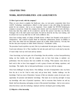 CHAPTER TWO
WORK, RESPONSIBILITIES AND ASSIGNMENTS
2.1 How I got to work with the company?
When we were about to complete the fourth-year class, we were given cooperation letter from
AASTU Technology transformation office(?) to find sponsor to stay with during the internship
period for one semester. And as we are requested, I have emailed the IPCOM Technologies
company to accept me. I found this company from internet and I was attracted to work with them.
Some days later they called me for an interview and the first person I met there was Mr.Abiy
Temesgen who is the chief system team leader. He told me about the site they were running, and
he advised me to set my mind that we will work at different sites.
I have been working mainly at College of Health Science at Black Lion Hospital on the project of
Virtualization. Also worked at Zemen Bank for datacenter enhancement project. In addition to
that, I have also visited the new Datacenter project site at Addis Ababa University. Not only that
but also take part on project at Addis Ababa University’s Presidential Lobby.
The procedure I used to perform my task, I first try to understand the task given clearly, if necessary
I read some references for it. Then I partition the task into parts and I try to work step by step also
if I need a help I ask my work team and my mentors.
I have been trying my best to gain a lot of knowledge from the activities we have been performing
during our four months stay with the company and, we have been trying to optimize our
performance from the resources that were available for working. What surprises more about our
hard work is that we have been engaged to work a group of teams and sharing experience and
knowledge. This implies that we had good performance on my stay with the company.
I have been challenged by many factors. One challenge was lack of transportation since my home
from the site is too far I had to wake early and go home lately. Another challenge was the
knowledge I had was most of theoretical, because of that our education system do not give more
opportunity for practical and industrial knowledge. That made me to read day and night to recap
my knowledge with more of practical experience. And to overcome these barriers me and my
friends had been discussing and arguing on more of the practical knowledges. And we were curious
about the devices used, the technology deployed and have developed good working habits.
2.2 Objective of the internship
 