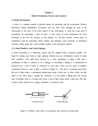 Chapter 2
Robot Mechanisms, Sensors and Actuators
2.1 Robot Mechanisms
A robot is a machine capable of physical motion for interacting with the environment. Physical
interactions include manipulation, locomotion, and any other tasks changing the state of the
environment or the state of the robot relative to the environment. A robot has some form of
mechanisms for performing a class of tasks. A rich variety of robot mechanisms has been
developed in the last few decades. In this chapter, we will first overview various types of
mechanisms used for generating robotic motion, and introduce some taxonomy of mechanical
structures before going into a more detailed analysis in the subsequent chapters.
2.1.1 Joint Primitives and Serial Linkages
A robot mechanism is a multi-body system with the multiple bodies connected together. We
begin by treating each body as rigid, ignoring elasticity and any deformations caused by large
load conditions. Each rigid body involved in a robot mechanism is called a link, and a
combination of links is referred to as a linkage. In describing a linkage it is fundamental to
represent how a pair of links is connected to each other. There are two types of primitive
connections between a pair of links, as shown in Figure 2.1.. The first is a prismatic joint where
the pair of links makes a translational displacement along a fixed axis. In other words, one link
slides on the other along a straight line. Therefore, it is also called a sliding joint. The second
type of primitive joint is a revolute joint where a pair of links rotates about a fixed axis. This type
of joint is often referred to as a hinge, articulated, or rotational joint.
Figure 2.1 Primitive joint types: (a) a prismatic joint and (b) a revolute joint
 