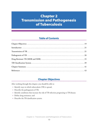 Chapter 2: Transmission and Pathogenesis of Tuberculosis
19
Table of Contents
Chapter Objectives .  .  .  .  .  .  .  .  .  .  .  .  .  .  .  .  .  .  .  .  .  .  .  .  .  .  .  .  .  .  .  .  .  .  .  .  .  .  .  .  .  .  .  .  .  .  .  .  .  .  .  .  .  .  .  .  . 19
Introduction .  .  .  .  .  .  .  .  .  .  .  .  .  .  .  .  .  .  .  .  .  .  .  .  .  .  .  .  .  .  .  .  .  .  .  .  .  .  .  .  .  .  .  .  .  .  .  .  .  .  .  .  .  .  .  .  .  .  .  .  .  . 21
Transmission of TB.  .  .  .  .  .  .  .  .  .  .  .  .  .  .  .  .  .  .  .  .  .  .  .  .  .  .  .  .  .  .  .  .  .  .  .  .  .  .  .  .  .  .  .  .  .  .  .  .  .  .  .  .  .  .  .  . 21
Pathogenesis of TB .  .  .  .  .  .  .  .  .  .  .  .  .  .  .  .  .  .  .  .  .  .  .  .  .  .  .  .  .  .  .  .  .  .  .  .  .  .  .  .  .  .  .  .  .  .  .  .  .  .  .  .  .  .  .  .  . 26
Drug-Resistant TB (MDR and XDR).  .  .  .  .  .  .  .  .  .  .  .  .  .  .  .  .  .  .  .  .  .  .  .  .  .  .  .  .  .  .  .  .  .  .  .  .  .  .  .  .  .  . 35
TB Classification System.  .  .  .  .  .  .  .  .  .  .  .  .  .  .  .  .  .  .  .  .  .  .  .  .  .  .  .  .  .  .  .  .  .  .  .  .  .  .  .  .  .  .  .  .  .  .  .  .  .  .  .  . 39
Chapter Summary.  .  .  .  .  .  .  .  .  .  .  .  .  .  .  .  .  .  .  .  .  .  .  .  .  .  .  .  .  .  .  .  .  .  .  .  .  .  .  .  .  .  .  .  .  .  .  .  .  .  .  .  .  .  .  .  .  . 41
References.  .  .  .  .  .  .  .  .  .  .  .  .  .  .  .  .  .  .  .  .  .  .  .  .  .  .  .  .  .  .  .  .  .  .  .  .  .  .  .  .  .  .  .  .  .  .  .  .  .  .  .  .  .  .  .  .  .  .  .  .  .  .  . 43
Chapter Objectives
After working through this chapter, you should be able to
•• Identify ways in which tuberculosis (TB) is spread;
•• Describe the pathogenesis of TB;
•• Identify conditions that increase the risk of TB infection progressing to TB disease;
•• Define drug resistance; and
•• Describe the TB classification system.
Chapter 2
Transmission and Pathogenesis
of Tuberculosis
 