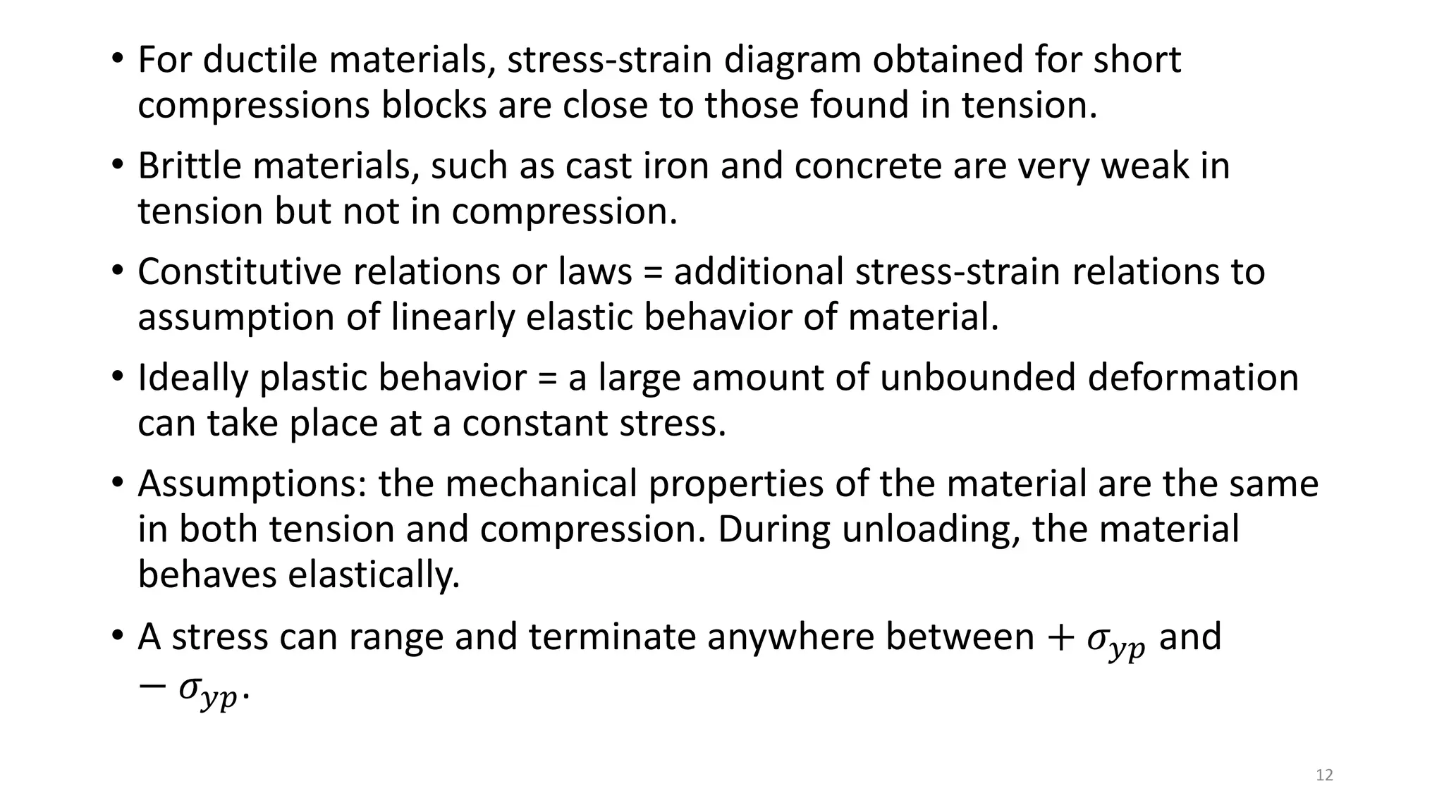 • For ductile materials, stress-strain diagram obtained for short
compressions blocks are close to those found in tension.
• Brittle materials, such as cast iron and concrete are very weak in
tension but not in compression.
• Constitutive relations or laws = additional stress-strain relations to
assumption of linearly elastic behavior of material.
• Ideally plastic behavior = a large amount of unbounded deformation
can take place at a constant stress.
• Assumptions: the mechanical properties of the material are the same
in both tension and compression. During unloading, the material
behaves elastically.
• A stress can range and terminate anywhere between + 𝜎 𝑦𝑝 and
− 𝜎 𝑦𝑝.
12
 