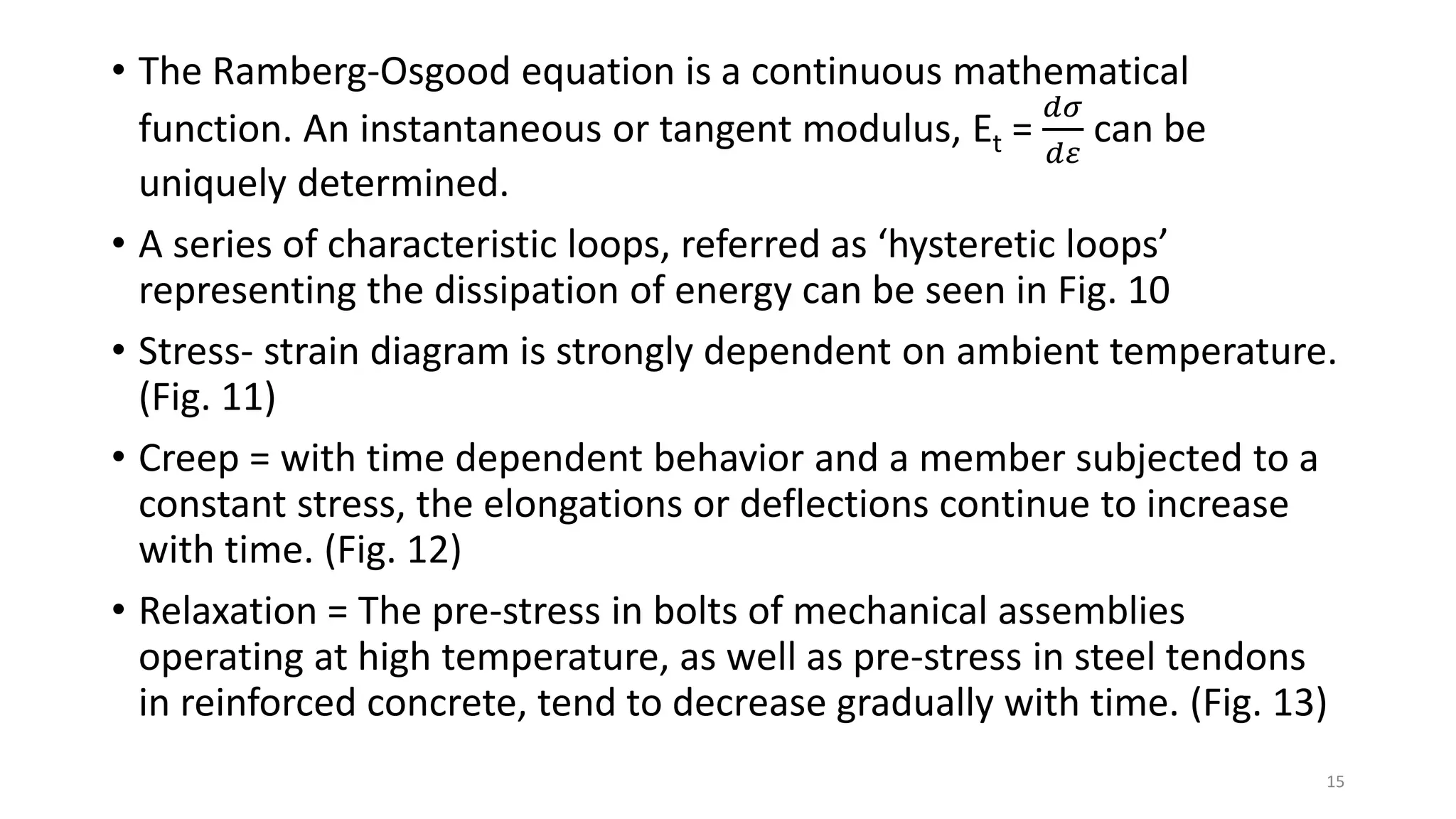 • The Ramberg-Osgood equation is a continuous mathematical
function. An instantaneous or tangent modulus, Et =
𝑑𝜎
𝑑𝜀
can be
uniquely determined.
• A series of characteristic loops, referred as ‘hysteretic loops’
representing the dissipation of energy can be seen in Fig. 10
• Stress- strain diagram is strongly dependent on ambient temperature.
(Fig. 11)
• Creep = with time dependent behavior and a member subjected to a
constant stress, the elongations or deflections continue to increase
with time. (Fig. 12)
• Relaxation = The pre-stress in bolts of mechanical assemblies
operating at high temperature, as well as pre-stress in steel tendons
in reinforced concrete, tend to decrease gradually with time. (Fig. 13)
15
 