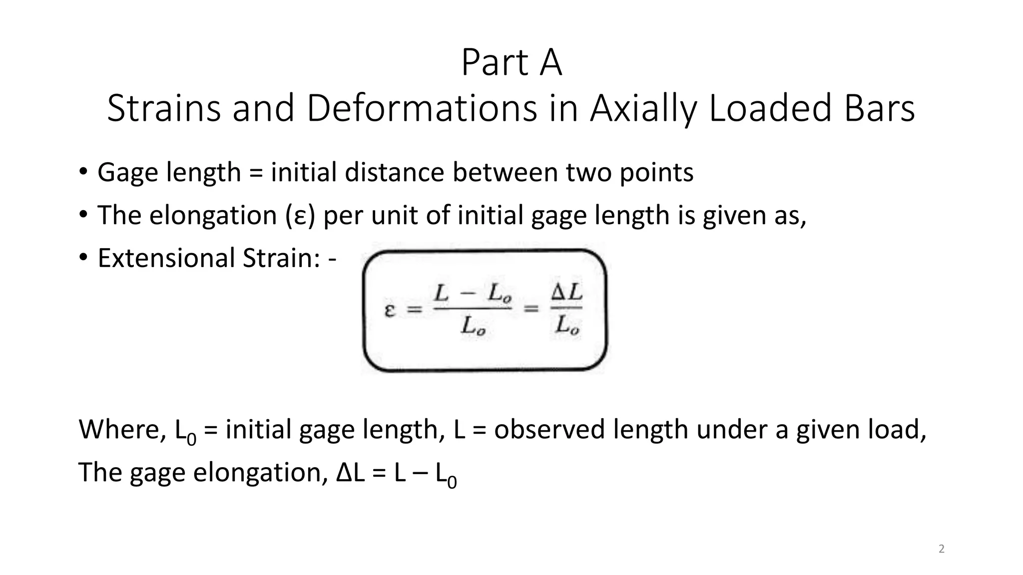 Part A
Strains and Deformations in Axially Loaded Bars
• Gage length = initial distance between two points
• The elongation (ε) per unit of initial gage length is given as,
• Extensional Strain: -
Where, L0 = initial gage length, L = observed length under a given load,
The gage elongation, ΔL = L – L0
2
 