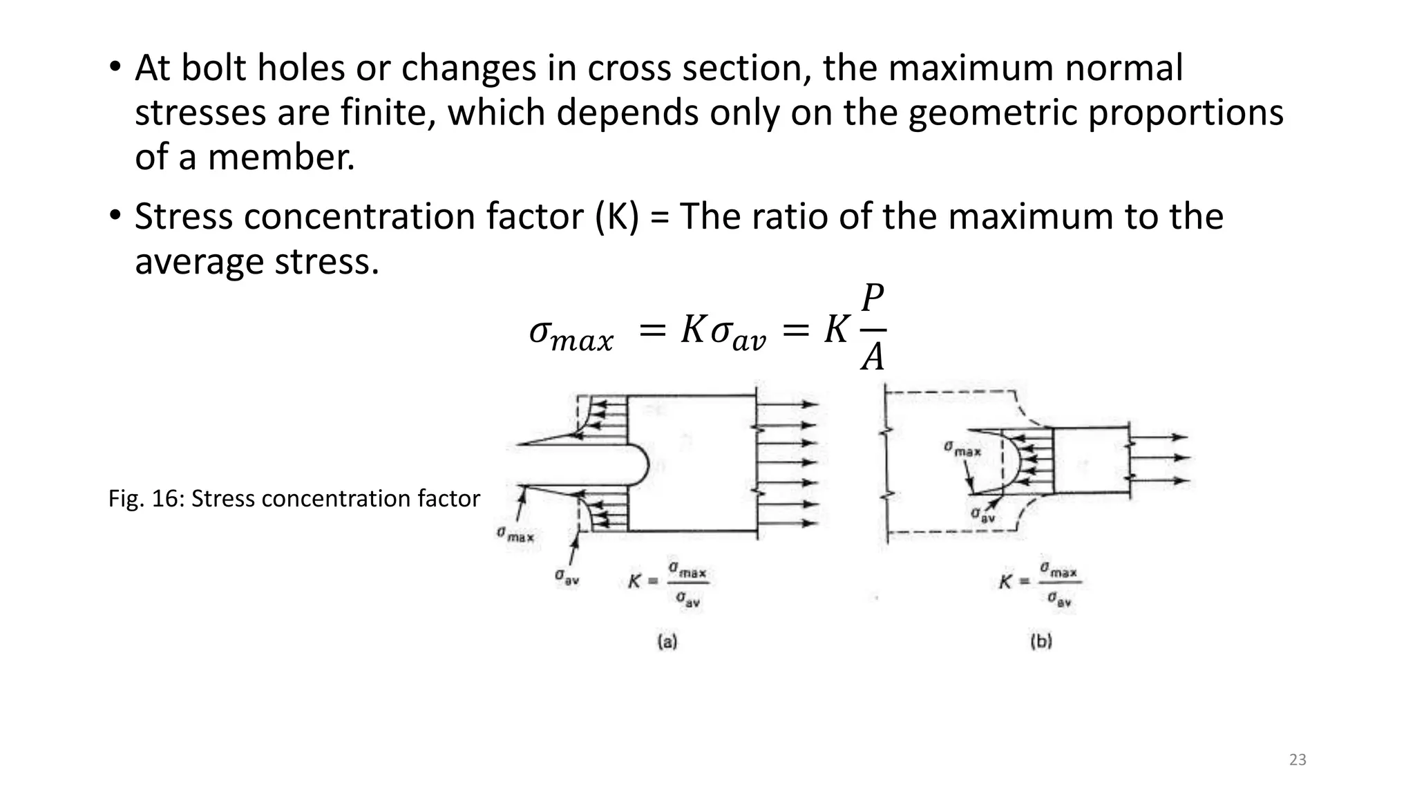• At bolt holes or changes in cross section, the maximum normal
stresses are finite, which depends only on the geometric proportions
of a member.
• Stress concentration factor (K) = The ratio of the maximum to the
average stress.
𝜎 𝑚𝑎𝑥 = 𝐾𝜎 𝑎𝑣 = 𝐾
𝑃
𝐴
Fig. 16: Stress concentration factor
23
 