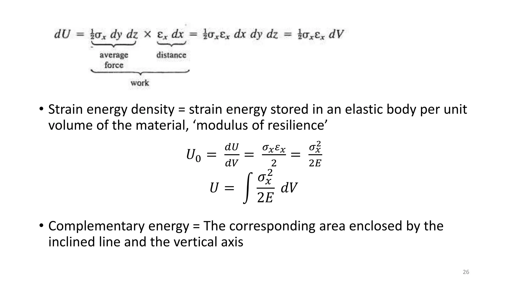 • Strain energy density = strain energy stored in an elastic body per unit
volume of the material, ‘modulus of resilience’
𝑈0 =
𝑑𝑈
𝑑𝑉
=
𝜎 𝑥 𝜀 𝑥
2
=
𝜎 𝑥
2
2𝐸
𝑈 =
𝜎𝑥
2
2𝐸
𝑑𝑉
• Complementary energy = The corresponding area enclosed by the
inclined line and the vertical axis
26
 