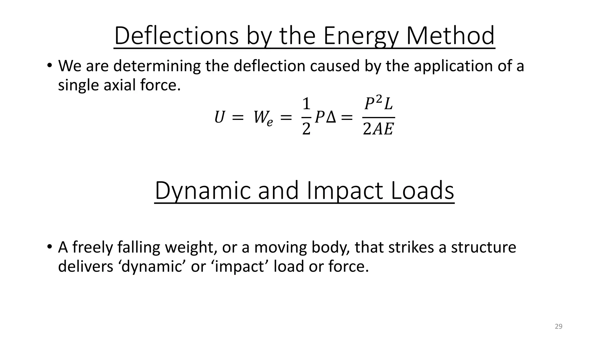 Deflections by the Energy Method
• We are determining the deflection caused by the application of a
single axial force.
𝑈 = 𝑊𝑒 =
1
2
𝑃∆ =
𝑃2
𝐿
2𝐴𝐸
Dynamic and Impact Loads
• A freely falling weight, or a moving body, that strikes a structure
delivers ‘dynamic’ or ‘impact’ load or force.
29
 