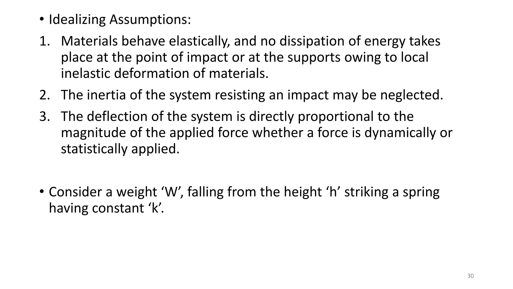 • Idealizing Assumptions:
1. Materials behave elastically, and no dissipation of energy takes
place at the point of impact or at the supports owing to local
inelastic deformation of materials.
2. The inertia of the system resisting an impact may be neglected.
3. The deflection of the system is directly proportional to the
magnitude of the applied force whether a force is dynamically or
statistically applied.
• Consider a weight ‘W’, falling from the height ‘h’ striking a spring
having constant ‘k’.
30
 