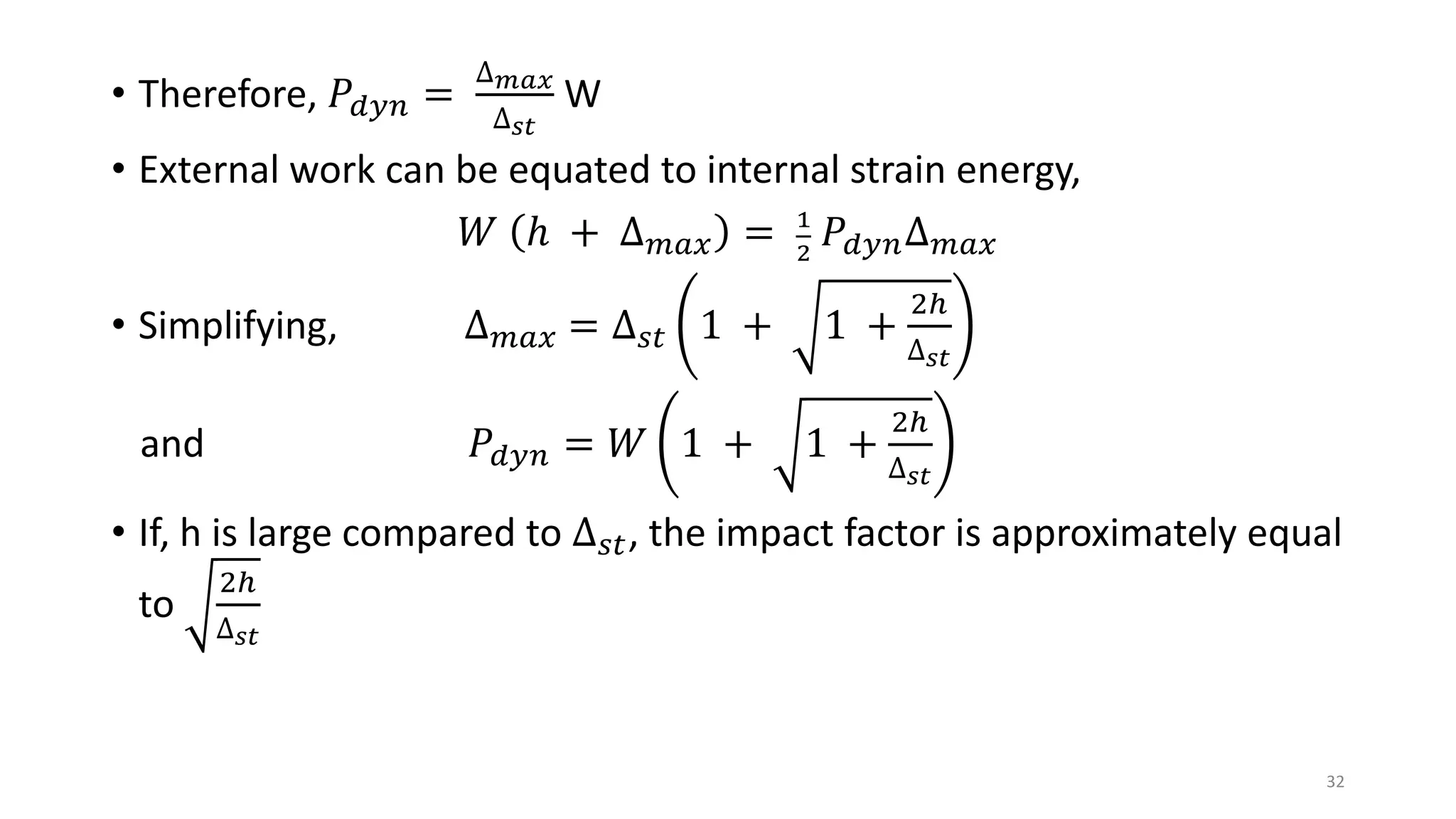 • Therefore, 𝑃𝑑𝑦𝑛 =
∆ 𝑚𝑎𝑥
∆ 𝑠𝑡
W
• External work can be equated to internal strain energy,
𝑊 ℎ + ∆ 𝑚𝑎𝑥 = 1
2
𝑃𝑑𝑦𝑛∆ 𝑚𝑎𝑥
• Simplifying, ∆ 𝑚𝑎𝑥 = ∆ 𝑠𝑡 1 + 1 +
2ℎ
∆ 𝑠𝑡
and 𝑃𝑑𝑦𝑛 = 𝑊 1 + 1 +
2ℎ
∆ 𝑠𝑡
• If, h is large compared to ∆ 𝑠𝑡, the impact factor is approximately equal
to
2ℎ
∆ 𝑠𝑡
32
 