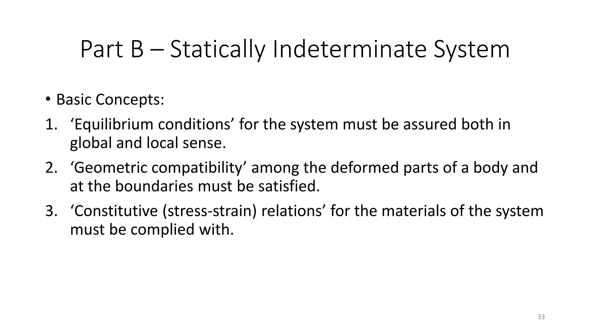 Part B – Statically Indeterminate System
• Basic Concepts:
1. ‘Equilibrium conditions’ for the system must be assured both in
global and local sense.
2. ‘Geometric compatibility’ among the deformed parts of a body and
at the boundaries must be satisfied.
3. ‘Constitutive (stress-strain) relations’ for the materials of the system
must be complied with.
33
 