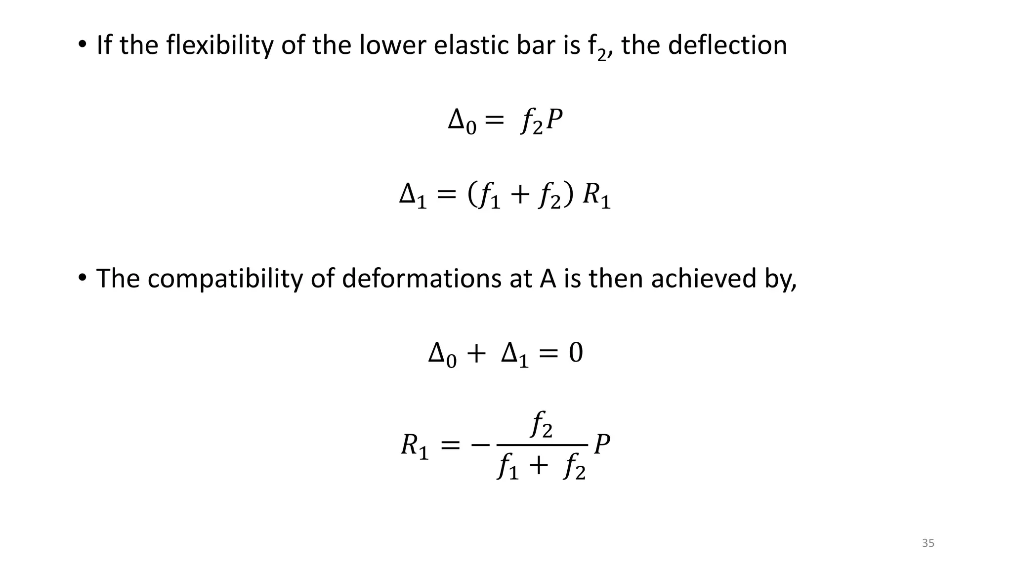 • If the flexibility of the lower elastic bar is f2, the deflection
∆0 = 𝑓2 𝑃
∆1 = 𝑓1 + 𝑓2 𝑅1
• The compatibility of deformations at A is then achieved by,
∆0 + ∆1 = 0
𝑅1 = −
𝑓2
𝑓1 + 𝑓2
𝑃
35
 