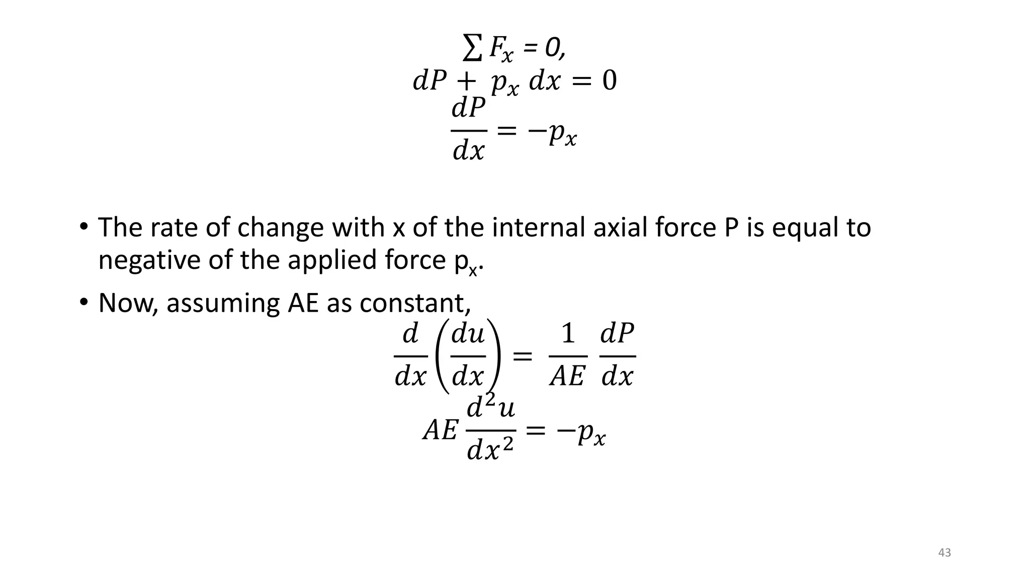𝐹𝑥 = 0,
𝑑𝑃 + 𝑝 𝑥 𝑑𝑥 = 0
𝑑𝑃
𝑑𝑥
= −𝑝 𝑥
• The rate of change with x of the internal axial force P is equal to
negative of the applied force px.
• Now, assuming AE as constant,
𝑑
𝑑𝑥
𝑑𝑢
𝑑𝑥
=
1
𝐴𝐸
𝑑𝑃
𝑑𝑥
𝐴𝐸
𝑑2 𝑢
𝑑𝑥2
= −𝑝 𝑥
43
 