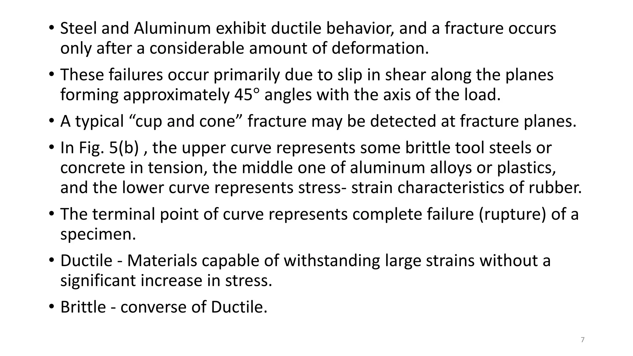 • Steel and Aluminum exhibit ductile behavior, and a fracture occurs
only after a considerable amount of deformation.
• These failures occur primarily due to slip in shear along the planes
forming approximately 45° angles with the axis of the load.
• A typical “cup and cone” fracture may be detected at fracture planes.
• In Fig. 5(b) , the upper curve represents some brittle tool steels or
concrete in tension, the middle one of aluminum alloys or plastics,
and the lower curve represents stress- strain characteristics of rubber.
• The terminal point of curve represents complete failure (rupture) of a
specimen.
• Ductile - Materials capable of withstanding large strains without a
significant increase in stress.
• Brittle - converse of Ductile.
7
 