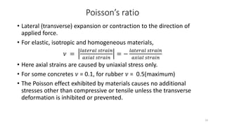 Poisson’s ratio
• Lateral (transverse) expansion or contraction to the direction of
applied force.
• For elastic, isotropic and homogeneous materials,
𝜈 =
𝑙𝑎𝑡𝑒𝑟𝑎𝑙 𝑠𝑡𝑟𝑎𝑖𝑛
𝑎𝑥𝑖𝑎𝑙 𝑠𝑡𝑟𝑎𝑖𝑛
= −
𝑙𝑎𝑡𝑒𝑟𝑎𝑙 𝑠𝑡𝑟𝑎𝑖𝑛
𝑎𝑥𝑖𝑎𝑙 𝑠𝑡𝑟𝑎𝑖𝑛
• Here axial strains are caused by uniaxial stress only.
• For some concretes 𝜈 = 0.1, for rubber 𝜈 = 0.5(maximum)
• The Poisson effect exhibited by materials causes no additional
stresses other than compressive or tensile unless the transverse
deformation is inhibited or prevented.
19
 