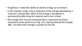 • Toughness = material’s ability to absorb energy up to fracture.
• In the inelastic range, only a small part of the energy absorbed by a
material is recoverable. Most of the energy is dissipated in
permanently deforming the material and is lost in heat.
• The energy that may be recovered when a specimen has been
stressed to some point A as in Fig. 19 is represented by the triangle
ABC. Line AB of this triangle is parallel to line OD.
27
 