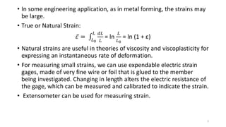 • In some engineering application, as in metal forming, the strains may
be large.
• True or Natural Strain:
𝜀 = 𝐿0
𝐿 𝑑𝐿
𝐿
= ln
𝐿
𝐿0
= ln (1 + ε)
• Natural strains are useful in theories of viscosity and viscoplasticity for
expressing an instantaneous rate of deformation.
• For measuring small strains, we can use expendable electric strain
gages, made of very fine wire or foil that is glued to the member
being investigated. Changing in length alters the electric resistance of
the gage, which can be measured and calibrated to indicate the strain.
• Extensometer can be used for measuring strain.
3
 