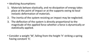 • Idealizing Assumptions:
1. Materials behave elastically, and no dissipation of energy takes
place at the point of impact or at the supports owing to local
inelastic deformation of materials.
2. The inertia of the system resisting an impact may be neglected.
3. The deflection of the system is directly proportional to the
magnitude of the applied force whether a force is dynamically or
statistically applied.
• Consider a weight ‘W’, falling from the height ‘h’ striking a spring
having constant ‘k’.
30
 