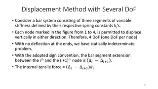 Displacement Method with Several DoF
• Consider a bar system consisting of three segments of variable
stiffness defined by their respective spring constants ki’s.
• Each node marked in the figure from 1 to 4, is permitted to displace
vertically in either direction. Therefore, 4 DoF (one DoF per node)
• With no deflection at the ends, we have statically indeterminate
problem.
• With the adopted sign convention, the bar segment extension
between the ith and the (i+1)th node is ∆𝑖 − ∆𝑖+1 .
• The internal tensile force = ∆𝑖 − ∆𝑖+1 𝑘𝑖
37
 